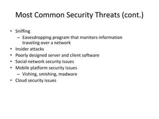 Most Common Security Threats (cont.)
• Sniffing
– Eavesdropping program that monitors information
traveling over a network
• Insider attacks
• Poorly designed server and client software
• Social network security issues
• Mobile platform security issues
– Vishing, smishing, madware
• Cloud security issues
 