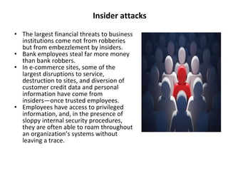 Insider attacks
• The largest financial threats to business
institutions come not from robberies
but from embezzlement by insiders.
• Bank employees steal far more money
than bank robbers.
• In e-commerce sites, some of the
largest disruptions to service,
destruction to sites, and diversion of
customer credit data and personal
information have come from
insiders—once trusted employees.
• Employees have access to privileged
information, and, in the presence of
sloppy internal security procedures,
they are often able to roam throughout
an organization’s systems without
leaving a trace.
 