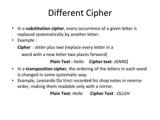 Different Cipher
• In a substitution cipher, every occurrence of a given letter is
replaced systematically by another letter.
• Example :
Cipher : letter plus two (replace every letter in a
word with a new letter two places forward)
Plain Text : Hello Cipher text: JGNNQ
• In a transposition cipher, the ordering of the letters in each word
is changed in some systematic way.
• Example, Leonardo Da Vinci recorded his shop notes in reverse
order, making them readable only with a mirror.
Plain Text: Hello Cipher Text : OLLEH
 
