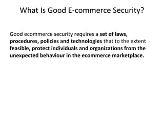 What Is Good E-commerce Security?
Good ecommerce security requires a set of laws,
procedures, policies and technologies that to the extent
feasible, protect individuals and organizations from the
unexpected behaviour in the ecommerce marketplace.
 