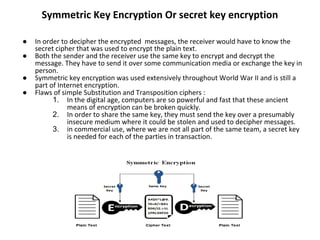 Symmetric Key Encryption Or secret key encryption
● In order to decipher the encrypted messages, the receiver would have to know the
secret cipher that was used to encrypt the plain text.
● Both the sender and the receiver use the same key to encrypt and decrypt the
message. They have to send it over some communication media or exchange the key in
person.
● Symmetric key encryption was used extensively throughout World War II and is still a
part of Internet encryption.
● Flaws of simple Substitution and Transposition ciphers :
1. In the digital age, computers are so powerful and fast that these ancient
means of encryption can be broken quickly.
2. In order to share the same key, they must send the key over a presumably
insecure medium where it could be stolen and used to decipher messages.
3. in commercial use, where we are not all part of the same team, a secret key
is needed for each of the parties in transaction.
 