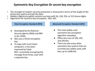 Symmetric Key Encryption Or secret key encryption
• The strength of modern security protection is measured in terms of the length of the
binary key used to encrypt the data.
• Modern digital encryption systems use keys with 56, 128, 256, or 512 binary digits.
• Algorithms for Symetric Key encryption: DES, AES
Data Encryption Standard (DES) Advanced Encryption Standard (AES)
● Developed by the National
Security Agency (NSA) and IBM
in the 1950s.
● DES uses a 56-bit encryption
key.
● To cope with much faster
computers, it has been
improved by Triple
DES—essentially encrypting the
message three times, each with
a separate key.
● The most widely used
symmetric key encryption
algorithm nowadays.
● Offers key sizes of 128, 192,
and 256 bits.
● There are also many other
symmetric key systems that are
currently less widely used, with
keys up to 2,048 bits.
 