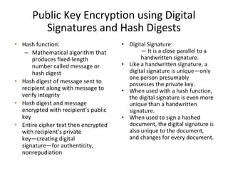 Public Key Encryption using Digital
Signatures and Hash Digests
• Hash function:
– Mathematical algorithm that
produces fixed-length
number called message or
hash digest
• Hash digest of message sent to
recipient along with message to
verify integrity
• Hash digest and message
encrypted with recipient’s public
key
• Entire cipher text then encrypted
with recipient’s private
key—creating digital
signature—for authenticity,
nonrepudiation
• Digital Signature:
— It is a close parallel to a
handwritten signature.
• Like a handwritten signature, a
digital signature is unique—only
one person presumably
possesses the private key.
• When used with a hash function,
the digital signature is even more
unique than a handwritten
signature.
• When used to sign a hashed
document, the digital signature is
also unique to the document,
and changes for every document.
 