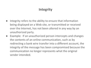 Integrity
● Integrity refers to the ability to ensure that information
being displayed on a Web site, or transmitted or received
over the Internet, has not been altered in any way by an
unauthorized party.
● Example: If an unauthorized person intercepts and changes
the contents of an online communication, such as by
redirecting a bank wire transfer into a different account, the
integrity of the message has been compromised because the
communication no longer represents what the original
sender intended.
 