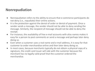 Nonrepudiation
● Nonrepudiation refers to the ability to ensure that e-commerce participants do
not deny (i.e., repudiate) their online actions.
● It is the protection against the denial of order or denial of payment. Once a
sender sends a message, the sender should not be able to deny sending the
message. Similarly, the recipient of message should not be able to deny the
receipt.
● For instance, the availability of free e-mail accounts with alias names makes it
easy for a person to post comments or send a message and perhaps later deny
doing so.
● Even when a customer uses a real name and e-mail address, it is easy for that
customer to order merchandise online and then later deny doing so.
● In most cases, because merchants typically do not obtain a physical copy of a
signature, the credit card issuer will side with the customer because the
merchant has no legally valid proof that the customer ordered the
merchandise.
 