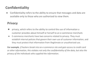 Confidentiality
● Confidentiality refers to the ability to ensure that messages and data are
available only to those who are authorized to view them.
Privacy
● privacy, which refers to the ability to control the use of information a
customer provides about himself or herself to an e-commerce merchant.
● E-commerce merchants have two concerns related to privacy. They must
establish internal policies that govern their own use of customer information, and
they must protect that information from illegitimate or unauthorized use.
For example, if hackers break into an e-commerce site and gain access to credit card
or other information, this violates not only the confidentiality of the data, but also the
privacy of the individuals who supplied the information.
 