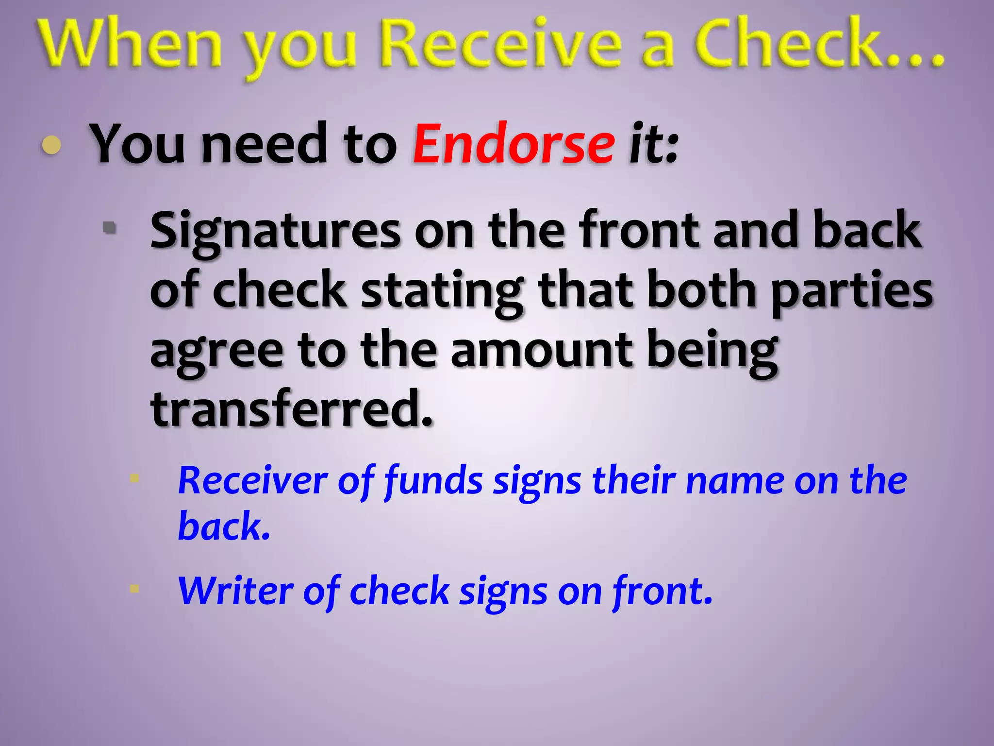  You need to Endorse it:
 Signatures on the front and back
of check stating that both parties
agree to the amount being
transferred.
 Receiver of funds signs their name on the
back.
 Writer of check signs on front.
 