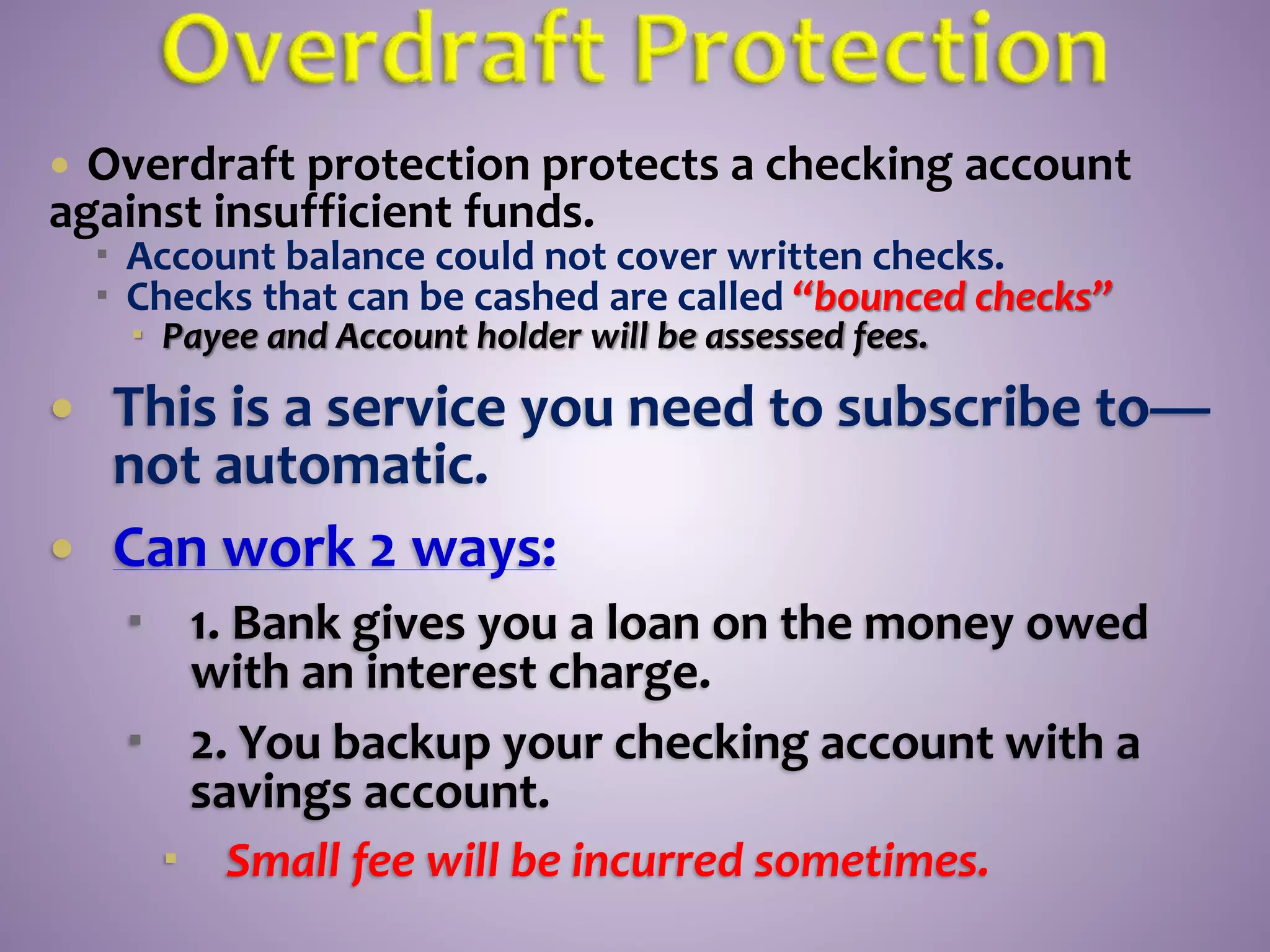  Overdraft protection protects a checking account
against insufficient funds.
 Account balance could not cover written checks.
 Checks that can be cashed are called “bounced checks”
 Payee and Account holder will be assessed fees.
 This is a service you need to subscribe to—
not automatic.
 Can work 2 ways:
 1. Bank gives you a loan on the money owed
with an interest charge.
 2. You backup your checking account with a
savings account.
 Small fee will be incurred sometimes.
 