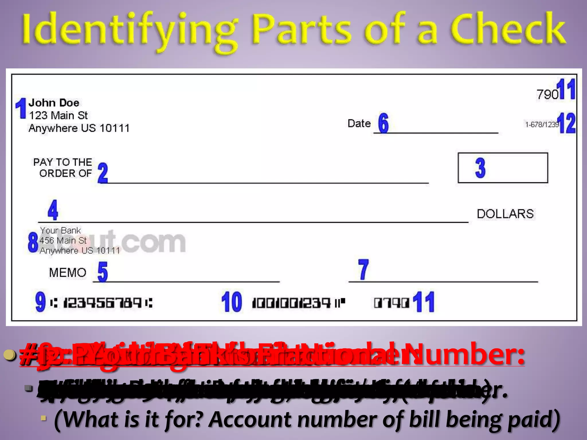 #11: Check Number:
 Usually a 3-4 for easy identification.
#2: Payee Line:
 Who the check is payable to.
#3: Numeric Amount:
 Check amount noted numerically (# form).
#4: Written Amount:
 Spelled out amount of dollars/cents paid.
#5: Memo:
 Quick comment remark about check.
 (What is it for? Account number of bill being paid)
#6: Date:
 Today’s Date—check good for 6 months.
#7: Signature:
 Your signature. Protects against fraud
#8: Bank Information:
 Your bank information.
#9: Routing Transit Number:
 9 digit number used to route your check.
#10: Account Number:
 Your bank account number.
#1: Personal Information:
 Information about you, the account owner.
#12: Your Bank’s Fractional Number:
 Another version of routing number.
 