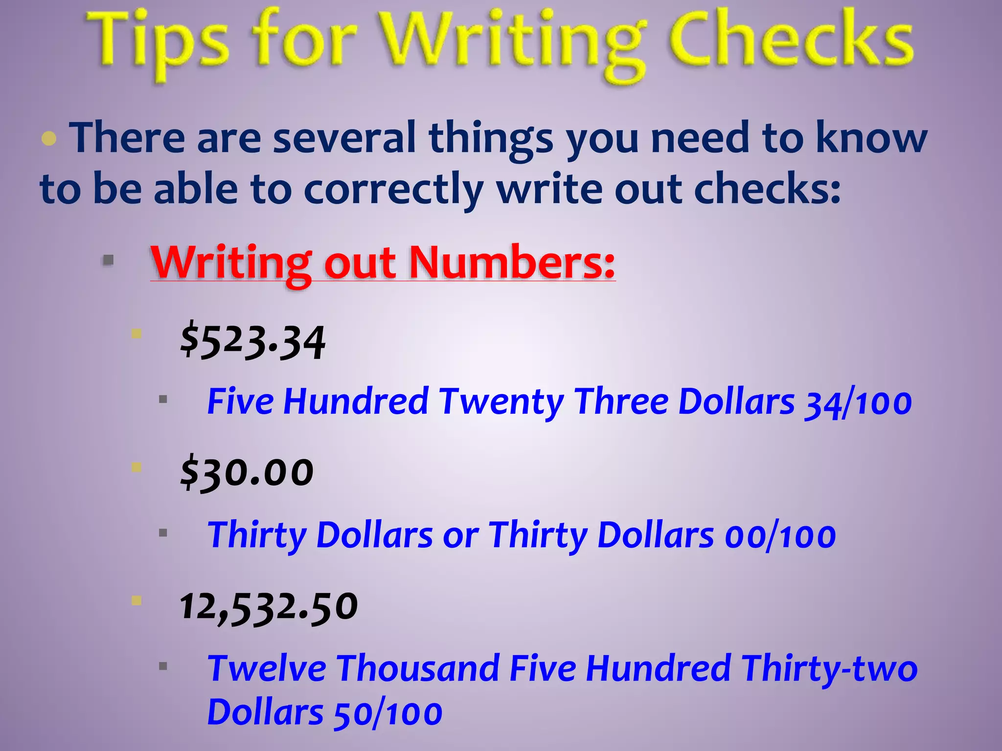  There are several things you need to know
to be able to correctly write out checks:
 Writing out Numbers:
 $523.34
 Five Hundred Twenty Three Dollars 34/100
 $30.00
 Thirty Dollars or Thirty Dollars 00/100
 12,532.50
 Twelve Thousand Five Hundred Thirty-two
Dollars 50/100
 