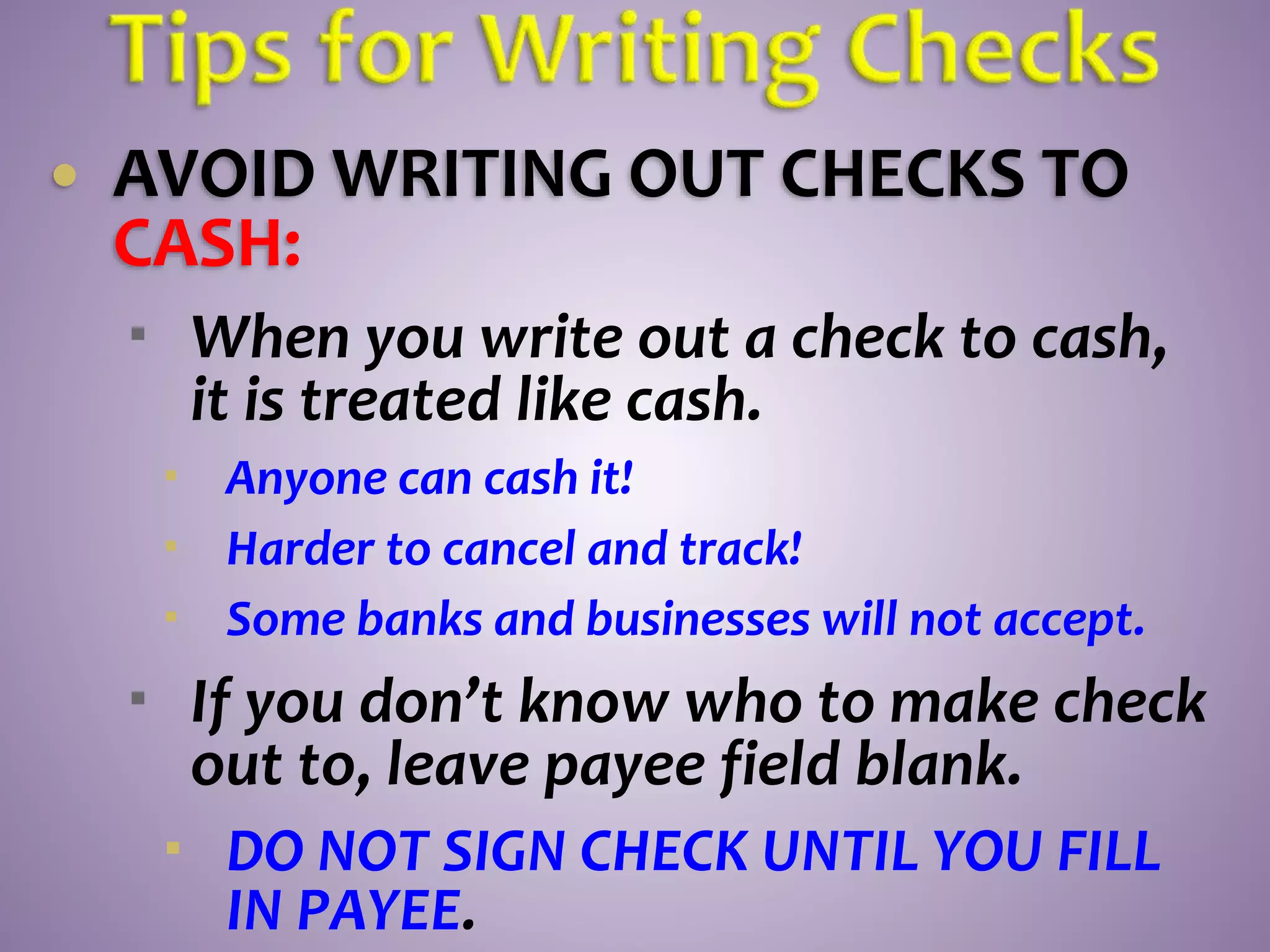  AVOID WRITING OUT CHECKS TO
CASH:
 When you write out a check to cash,
it is treated like cash.
 Anyone can cash it!
 Harder to cancel and track!
 Some banks and businesses will not accept.
 If you don’t know who to make check
out to, leave payee field blank.
 DO NOT SIGN CHECK UNTIL YOU FILL
IN PAYEE.
 