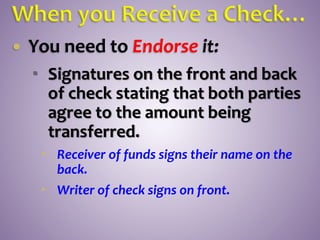  You need to Endorse it:
 Signatures on the front and back
of check stating that both parties
agree to the amount being
transferred.
 Receiver of funds signs their name on the
back.
 Writer of check signs on front.
 