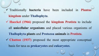  Traditionally bacteria have been included in Plantae
kingdom under Thallophyta.
 Haeckel (1966) proposed the kingdom Protista to include
all unicellular organisms and placed various organisms of
Thallophyta plants and Protozoa animals in Protista.
 Chatton (1937) proposed the most appropriate conceptual
basis for taxa as prokaryotes and eukaryotes.
 