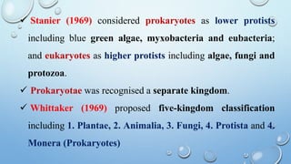 Stanier (1969) considered prokaryotes as lower protists
including blue green algae, myxobacteria and eubacteria;
and eukaryotes as higher protists including algae, fungi and
protozoa.
 Prokaryotae was recognised a separate kingdom.
 Whittaker (1969) proposed five-kingdom classification
including 1. Plantae, 2. Animalia, 3. Fungi, 4. Protista and 4.
Monera (Prokaryotes)
 