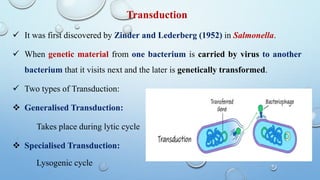 Transduction
 It was first discovered by Zinder and Lederberg (1952) in Salmonella.
 When genetic material from one bacterium is carried by virus to another
bacterium that it visits next and the later is genetically transformed.
 Two types of Transduction:
 Generalised Transduction:
Takes place during lytic cycle
 Specialised Transduction:
Lysogenic cycle
 