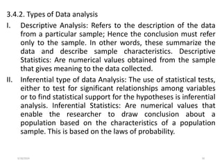 5/18/2024 10
3.4.2. Types of Data analysis
I. Descriptive Analysis: Refers to the description of the data
from a particular sample; Hence the conclusion must refer
only to the sample. In other words, these summarize the
data and describe sample characteristics. Descriptive
Statistics: Are numerical values obtained from the sample
that gives meaning to the data collected.
II. Inferential type of data Analysis: The use of statistical tests,
either to test for significant relationships among variables
or to find statistical support for the hypotheses is inferential
analysis. Inferential Statistics: Are numerical values that
enable the researcher to draw conclusion about a
population based on the characteristics of a population
sample. This is based on the laws of probability.
 