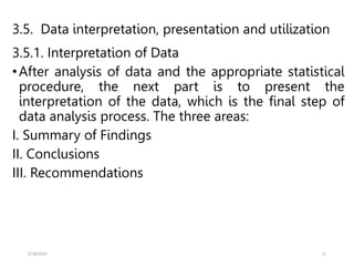 3.5. Data interpretation, presentation and utilization
3.5.1. Interpretation of Data
•After analysis of data and the appropriate statistical
procedure, the next part is to present the
interpretation of the data, which is the final step of
data analysis process. The three areas:
I. Summary of Findings
II. Conclusions
III. Recommendations
5/18/2024 11
 