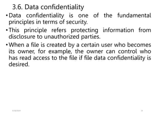 3.6. Data confidentiality
•Data confidentiality is one of the fundamental
principles in terms of security.
•This principle refers protecting information from
disclosure to unauthorized parties.
•When a file is created by a certain user who becomes
its owner, for example, the owner can control who
has read access to the file if file data confidentiality is
desired.
5/18/2024 14
 