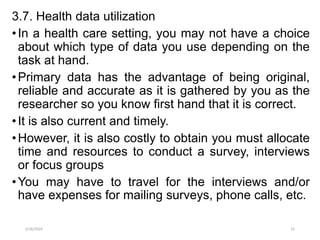 3.7. Health data utilization
•In a health care setting, you may not have a choice
about which type of data you use depending on the
task at hand.
•Primary data has the advantage of being original,
reliable and accurate as it is gathered by you as the
researcher so you know first hand that it is correct.
•It is also current and timely.
•However, it is also costly to obtain you must allocate
time and resources to conduct a survey, interviews
or focus groups
•You may have to travel for the interviews and/or
have expenses for mailing surveys, phone calls, etc.
5/18/2024 15
 