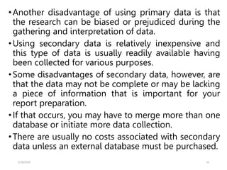 •Another disadvantage of using primary data is that
the research can be biased or prejudiced during the
gathering and interpretation of data.
•Using secondary data is relatively inexpensive and
this type of data is usually readily available having
been collected for various purposes.
•Some disadvantages of secondary data, however, are
that the data may not be complete or may be lacking
a piece of information that is important for your
report preparation.
•If that occurs, you may have to merge more than one
database or initiate more data collection.
•There are usually no costs associated with secondary
data unless an external database must be purchased.
5/18/2024 16
 