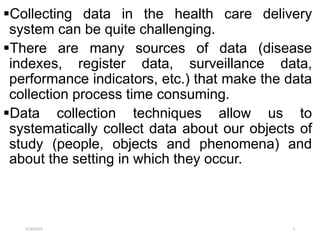 Collecting data in the health care delivery
system can be quite challenging.
There are many sources of data (disease
indexes, register data, surveillance data,
performance indicators, etc.) that make the data
collection process time consuming.
Data collection techniques allow us to
systematically collect data about our objects of
study (people, objects and phenomena) and
about the setting in which they occur.
5/18/2024 3
 