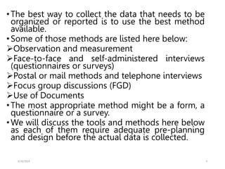 •The best way to collect the data that needs to be
organized or reported is to use the best method
available.
•Some of those methods are listed here below:
Observation and measurement
Face-to-face and self-administered interviews
(questionnaires or surveys)
Postal or mail methods and telephone interviews
Focus group discussions (FGD)
Use of Documents
•The most appropriate method might be a form, a
questionnaire or a survey.
•We will discuss the tools and methods here below
as each of them require adequate pre-planning
and design before the actual data is collected.
5/18/2024 4
 