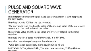 PULSE AND SQUARE WAVE
GENERATOR
The difference between the pulse and square waveform is with respect to
the duty cycle.
The duty cycle is 50% for the square wave.
The duty cycle is defined as the ratio of the average value of the pulse over
one cycle to the peak value of the pulse.
The average value and the peak value are inversely related to the time
duration.
The duty cycle of a pulse waveform varies. It is not 50%.
Very short duration pulses give a low duty cycle.
Pulse generation can supply more power during its ON
DUTY CYCLE=Ton/(Ton+Toff) , Ton =on time duration , Toff =off time
 