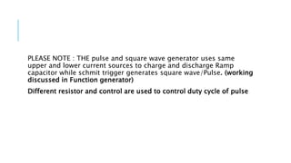 PLEASE NOTE : THE pulse and square wave generator uses same
upper and lower current sources to charge and discharge Ramp
capacitor while schmit trigger generates square wave/Pulse. (working
discussed in Function generator)
Different resistor and control are used to control duty cycle of pulse
 