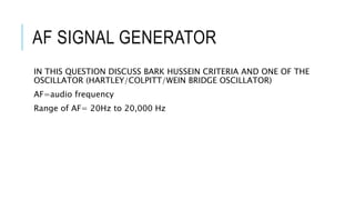AF SIGNAL GENERATOR
IN THIS QUESTION DISCUSS BARK HUSSEIN CRITERIA AND ONE OF THE
OSCILLATOR (HARTLEY/COLPITT/WEIN BRIDGE OSCILLATOR)
AF=audio frequency
Range of AF= 20Hz to 20,000 Hz
 