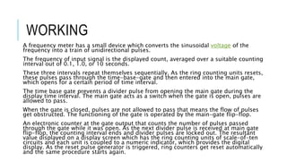 WORKING
A frequency meter has a small device which converts the sinusoidal voltage of the
frequency into a train of unidirectional pulses.
The frequency of input signal is the displayed count, averaged over a suitable counting
interval out of 0.1, 1.0, or 10 seconds.
These three intervals repeat themselves sequentially. As the ring counting units resets,
these pulses pass through the time-base-gate and then entered into the main gate,
which opens for a certain period of time interval.
The time base gate prevents a divider pulse from opening the main gate during the
display time interval. The main gate acts as a switch when the gate is open, pulses are
allowed to pass.
When the gate is closed, pulses are not allowed to pass that means the flow of pulses
get obstructed. The functioning of the gate is operated by the main-gate flip-flop.
An electronic counter at the gate output that counts the number of pulses passed
through the gate while it was open. As the next divider pulse is received at main gate
flip-flop, the counting interval ends and divider pulses are locked out. The resultant
value displayed on a display screen which has the ring counting units of scale-of-ten
circuits and each unit is coupled to a numeric indicator, which provides the digital
display. As the reset pulse generator is triggered, ring counters get reset automatically
and the same procedure starts again.
 