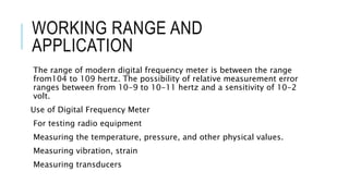 WORKING RANGE AND
APPLICATION
The range of modern digital frequency meter is between the range
from104 to 109 hertz. The possibility of relative measurement error
ranges between from 10-9 to 10-11 hertz and a sensitivity of 10-2
volt.
Use of Digital Frequency Meter
For testing radio equipment
Measuring the temperature, pressure, and other physical values.
Measuring vibration, strain
Measuring transducers
 