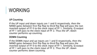 WORKING
UP Counting
If the UP input and down inputs are 1 and 0 respectively, then the
NAND gates between first flip flop to third flip flop will pass the non
inverted output of FF 0 to the clock input of FF 1. Similarly, Q output
of FF 1 will pass to the clock input of FF 2. Thus the UP /down
counter performs up counting.
DOWN Counting
If the DOWN input and up inputs are 1 and 0 respectively, then the
NAND gates between first flip flop to third flip flop will pass the
inverted output of FF 0 to the clock input of FF 1. Similarly, Q output
of FF 1 will pass to the clock input of FF 2. Thus the UP /down
counter performs down counting.
 