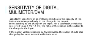 SENSITIVITY OF DIGITAL
MULIMETER/DVM
Sensitivity: Sensitivity of an instrument indicates the capacity of the
instrument to respond truly to the change in the output,
corresponding to the change in the input. For a voltmeter, sensitivity
is referred to as ∆ Vo / ∆ Vin, the ratio of the change in the output to
the change in the input.
If the output voltage changes by few millivolts, the output should also
change by the same amount in the ideal case.
 