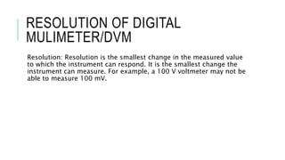 RESOLUTION OF DIGITAL
MULIMETER/DVM
Resolution: Resolution is the smallest change in the measured value
to which the instrument can respond. It is the smallest change the
instrument can measure. For example, a 100 V voltmeter may not be
able to measure 100 mV.
 