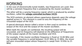WORKING
In the case of electronically tuned models, two frequencies are used. One
will be a constant frequency that is produced by the master oscillator.
The other will be a varying frequency signal, which is produced by another
oscillator, called the voltage controlled oscillator (VCO).
The VCO contains an element whose capacitance depends upon the voltage
applied across it. This element is used to vary the frequency of the
sinusoidal output of the VCO.
A special electronic device called a mixer is then used to combine the
output of the VCO and the output of the master oscillator.
When both the signals are combined, the resulting output will be
sinusoidal, and its frequency will depend on the difference of frequencies
of the output signals of the master oscillator and VCO.
For example, if the master oscillator frequency is fixed at 10.00 MHz and
the variable frequency is varied between 10.01 MHz to 35 MHz, the mixer
will give sinusoidal output whose frequency is swept from 10 KHz to 25
MHz.
 