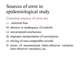 Sources of error in
epidemiological study
Common sources of error are
a) selection bias
b) absence or inadequacy of controls
c) unwarranted conclusions
d) improper interpretation of associations
e) mixing of non-comparable records
f) errors of measurement (intra-observer variation,
inter-observer variation), etc.
 