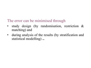 The error can be minimised through
• study design (by randomisation, restriction &
matching) and
• during analysis of the results (by stratification and
statistical modelling) ..
 