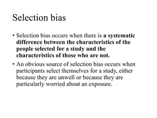 Selection bias
• Selection bias occurs when there is a systematic
difference between the characteristics of the
people selected for a study and the
characteristics of those who are not.
• An obvious source of selection bias occurs when
participants select themselves for a study, either
because they are unwell or because they are
particularly worried about an exposure.
 