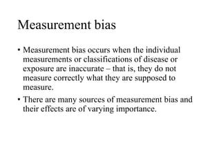 Measurement bias
• Measurement bias occurs when the individual
measurements or classifications of disease or
exposure are inaccurate – that is, they do not
measure correctly what they are supposed to
measure.
• There are many sources of measurement bias and
their effects are of varying importance.
 