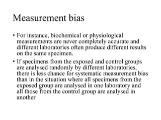 Measurement bias
• For instance, biochemical or physiological
measurements are never completely accurate and
different laboratories often produce different results
on the same specimen.
• If specimens from the exposed and control groups
are analysed randomly by different laboratories,
there is less chance for systematic measurement bias
than in the situation where all specimens from the
exposed group are analysed in one laboratory and
all those from the control group are analysed in
another
 
