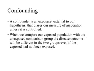 Confounding
• A confounder is an exposure, external to our
hypothesis, that biases our measure of association
unless it is controlled.
• When we compare our exposed population with the
unexposed comparison group the disease outcome
will be different in the two groups even if the
exposed had not been exposed.
 