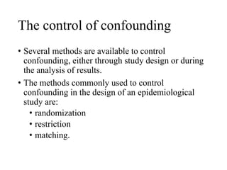 The control of confounding
• Several methods are available to control
confounding, either through study design or during
the analysis of results.
• The methods commonly used to control
confounding in the design of an epidemiological
study are:
• randomization
• restriction
• matching.
 