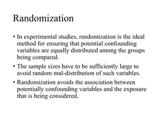 Randomization
• In experimental studies, randomization is the ideal
method for ensuring that potential confounding
variables are equally distributed among the groups
being compared.
• The sample sizes have to be sufficiently large to
avoid random mal-distribution of such variables.
• Randomization avoids the association between
potentially confounding variables and the exposure
that is being considered.
 