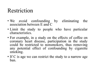 Restriction
• We avoid confounding by eliminating the
association between E and C
• Limit the study to people who have particular
characteristics.
• For example, in a study on the effects of coffee on
coronary heart disease, participation in the study
could be restricted to nonsmokers, thus removing
any potential effect of confounding by cigarette
smoking.
• If C is age we can restrict the study to a narrow age
ban.
 