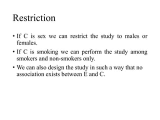 Restriction
• If C is sex we can restrict the study to males or
females.
• If C is smoking we can perform the study among
smokers and non-smokers only.
• We can also design the study in such a way that no
association exists between E and C.
 