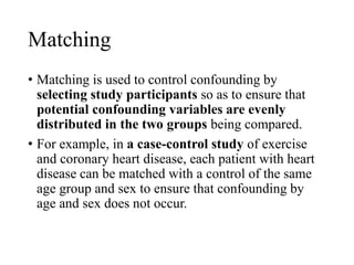Matching
• Matching is used to control confounding by
selecting study participants so as to ensure that
potential confounding variables are evenly
distributed in the two groups being compared.
• For example, in a case-control study of exercise
and coronary heart disease, each patient with heart
disease can be matched with a control of the same
age group and sex to ensure that confounding by
age and sex does not occur.
 