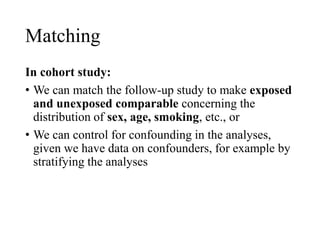 Matching
In cohort study:
• We can match the follow-up study to make exposed
and unexposed comparable concerning the
distribution of sex, age, smoking, etc., or
• We can control for confounding in the analyses,
given we have data on confounders, for example by
stratifying the analyses
 