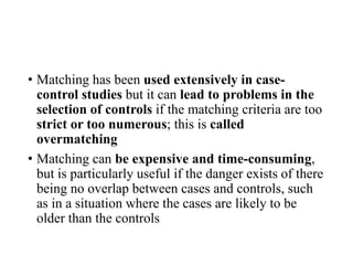 • Matching has been used extensively in case-
control studies but it can lead to problems in the
selection of controls if the matching criteria are too
strict or too numerous; this is called
overmatching
• Matching can be expensive and time-consuming,
but is particularly useful if the danger exists of there
being no overlap between cases and controls, such
as in a situation where the cases are likely to be
older than the controls
 