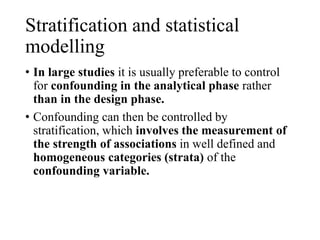 Stratification and statistical
modelling
• In large studies it is usually preferable to control
for confounding in the analytical phase rather
than in the design phase.
• Confounding can then be controlled by
stratification, which involves the measurement of
the strength of associations in well defined and
homogeneous categories (strata) of the
confounding variable.
 
