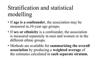 Stratification and statistical
modelling
• If age is a confounder, the association may be
measured in,10-year age groups;
• If sex or ethnicity is a confounder, the association
is measured separately in men and women or in the
different ethnic groups.
• Methods are available for summarizing the overall
association by producing a weighted average of
the estimates calculated in each separate stratum.
 